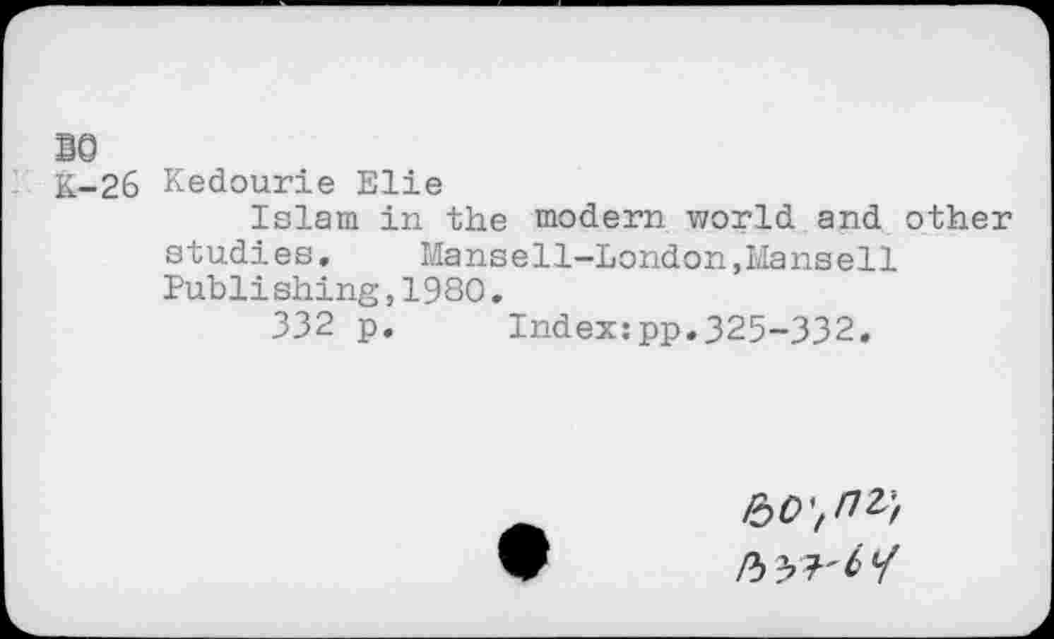 ﻿BO
K-26 Kedourie Elie
Islam in the modern world and other studies. Mansell-London,Hansell Publishing,1980.
332 p. Index:pp.325-332.
roO'tnv,